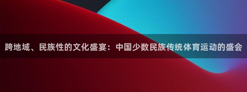 J9官方正版app代理：跨地域、民族性的文化盛宴：中国少数民